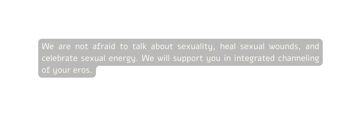 We are not afraid to talk about sexuality heal sexual wounds and celebrate sexual energy We will support you in integrated channeling of your eros