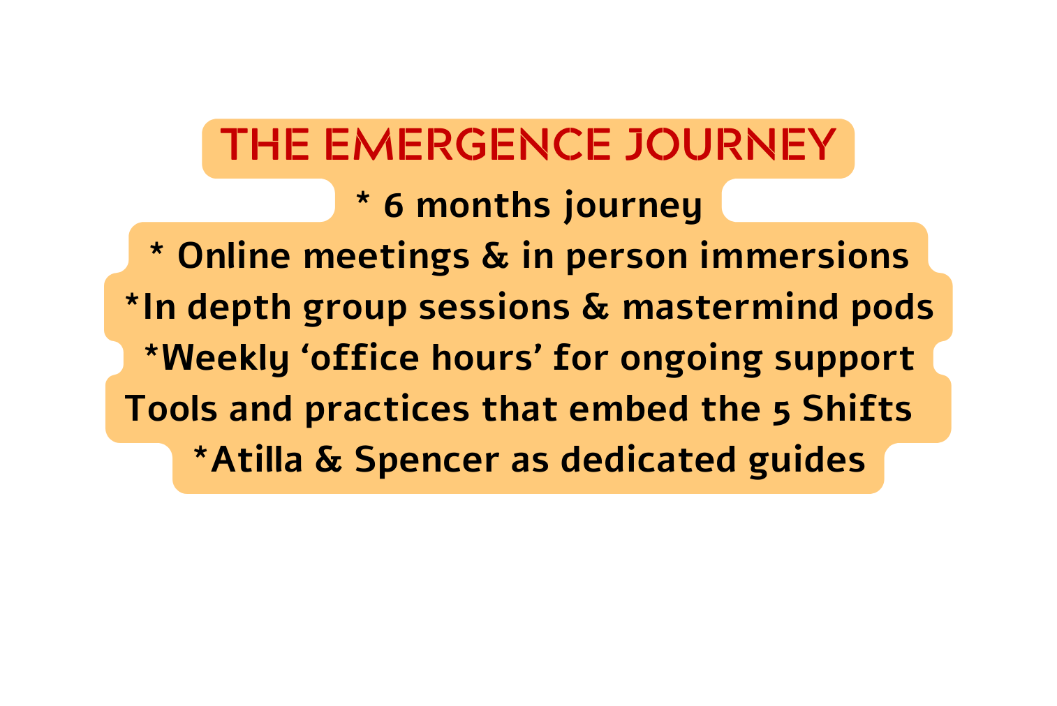 THE EMERGENCE JOURNEY 6 months journey Online meetings in person immersions In depth group sessions mastermind pods Weekly office hours for ongoing support Tools and practices that embed the 5 Shifts Atilla Spencer as dedicated guides