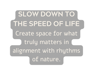 SLOW DOWN TO THE SPEED OF LIFE Create space for what truly matters in alignment with rhythms of nature
